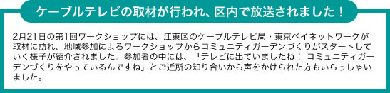 ケーブルテレビの取材が行われ、区内で放送されました! 2月21日の第1回ワークショップには、江東区のケーブルテレビ局・東京ベイネットワークが取材に訪れ、地域参加によるワークショップからコミュニティガーデンづくりがスタートしていく様子が紹介されました。参加者の中には、「テレビに出ていましたね! コミュニティガーデンづくりをやっているんですね」とご近所の知り合いから声をかけられた方もいらっしゃいました。