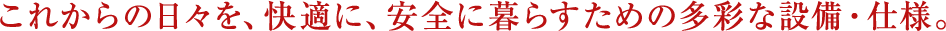 これからの日々を、快適に、安全に暮らすための多彩な設備・仕様。