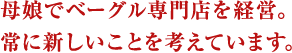 母娘でベーグル専門店を経営。常に新しいことを考えています。