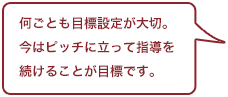 何ごとも目標設定が大切。今はピッチに立って指導を続けることが目標です。
