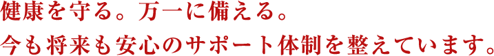 健康を守る。万一に備える。今も将来も安心のサポート体制を整えています。