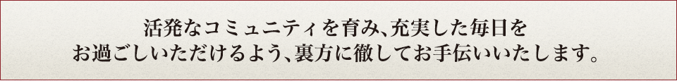 活溌なコミュニティを育み、充実した毎日をお過ごしいただけるよう、裏方に徹してお手伝いいたします。