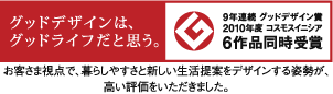 9年連続グッドデザイン賞　2010年度コスモスイニシア　6作品同時受賞　お客様視点で、暮らしやすさと新しい生活提案をデザインする姿勢が、高い評価をいただきました。