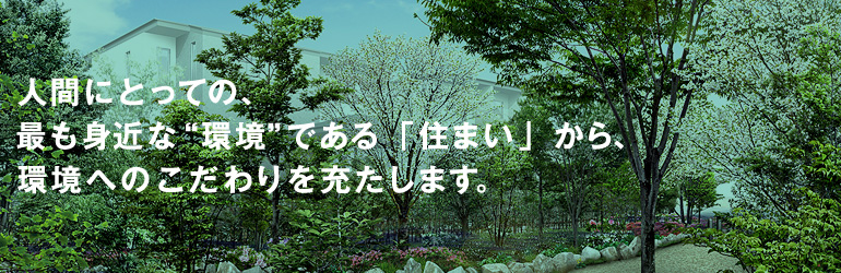人間にとっての、最も身近な“環境”である「住まい」から、環境へのこだわりを充たします。