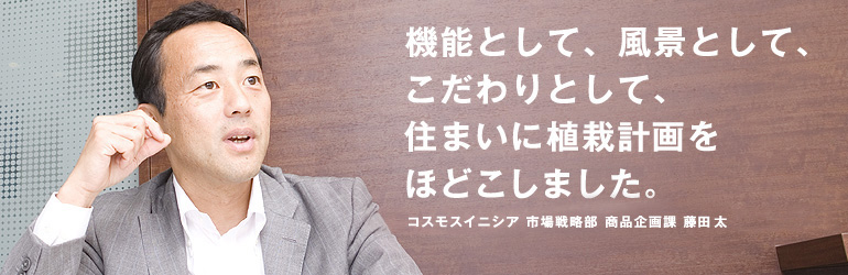 機能として、風景として、こだわりとして、住まいに植栽計画をほどこしました。コスモスイニシア　市場戦略部　商品企画課　藤田太