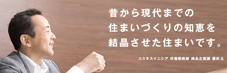 昔から現代までの住まいづくりの知恵を結晶させた住まいです。コスモスイニシア　市場戦略部　商品企画課　藤田太