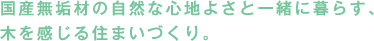 国産無垢材の自然な心地よさと一緒に暮らす、木を感じる住まいづくり。
