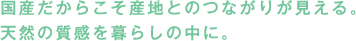 国産だからこそ産地とのつながりが見える。天然の質感を暮らしの中に。
