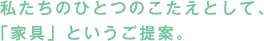私たちのひとつのこたえとして、「家具」というご提案。