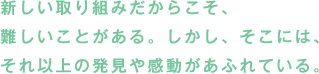 新しい取り組みだからこそ、難しいことがある。しかし、そこには、それ以上の発見や感動があふれている。