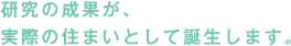 研究の成果が、実際の住まいとして誕生します。