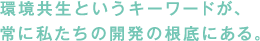 環境共生というキーワードが、常に私たちの開発の根底にある。