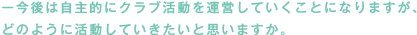 今後は自主的にクラブ活動を運営していくことになりますが、どのように活動していきたいと思いますか。