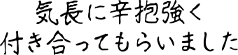 気長に辛抱強く付き合ってもらいました