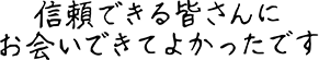 信頼できる皆さんにお会いできてよかったです
