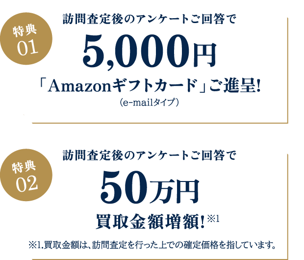 【特典01】訪問査定後のアンケートご回答で5000円「Amazonギフトカード」ご進呈!（e-mailタイプ）／【特典02】訪問査定後のアンケートご回答で50万円買取金額増額!※1.買取金額は、訪問査定を行った上での確定価格を指しています。