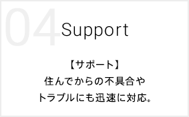 04 Support 【サポート】住んでからの不具合やトラブルにも迅速に対応。