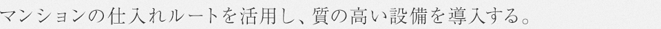 マンションの仕入れルートを活用し、質の高い設備を導入する。
