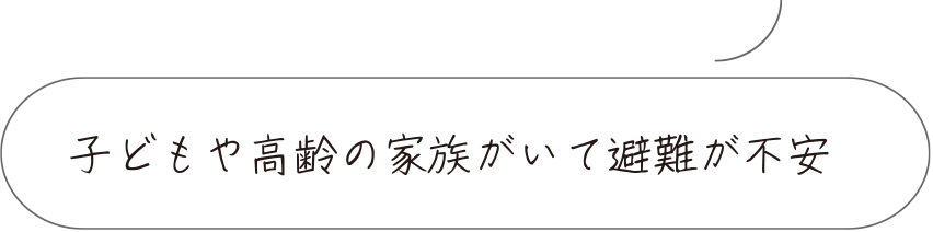 子どもや高齢の家族がいて避難が不安