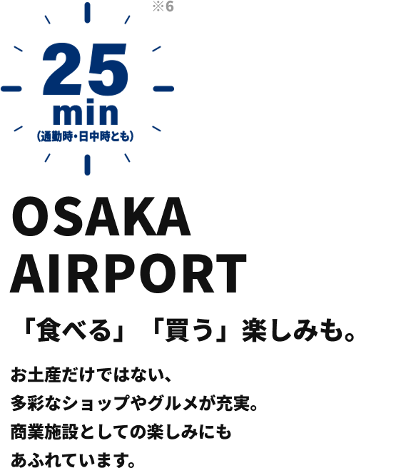 OSAKA AIRPORT 「食べる」「買う」楽しみも。 お土産だけではない、多彩なショップやグルメが充実。 商業施設としての楽しみにもあふれています。 25min （通勤時・日中時とも）
