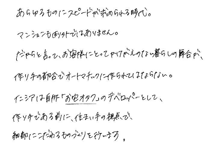 あらゆるものにスピードが求められる時代。マンションも例外ではありません。だからと言って、お客さまにとってかけがえのない暮らしの舞台が、作り手の都合でオートマチックに作られてはならない。イニシアは自称「お宅オタク」のデベロッパーとして、作り手である前に、住まい手の観点で、細部にこだわるものづくりを行います。