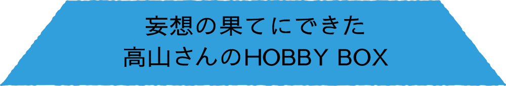 妄想の果てにできた 高山さんのHOBBY BOX